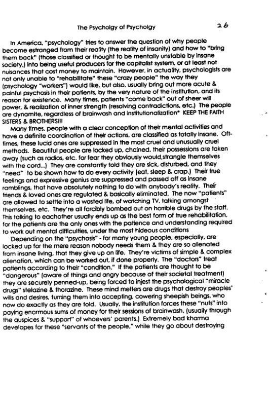 The Psycholgy of Psycholgy a6 In America, “psychology” fies to answer the question of why people become estranged from fher reaiy (the reaity of insariy) and how 10 “bing them back” (those classifed or thought fo be mentally unstable by insane sodiely. info being useful producers or the Capifalst system. o af least not Pusances that cost money fo maintain. However. in actuality. psychologsts ore not only unable 1o “rehabliate” these “Crazy peopie” ihe way hey {Pévchology “worken") would fie, but also. usualy bring out more acute & pinful psychosis in heir pafients. by the very naure of the insfitution, and ts recson for existence. Many fimes, pofients “Come back” out of sheer wil power, & reaization of inner strength [resolving Contradictions. efc.) The people are dynomie, regardiess of broinwosh and instiufionazafion”” KEEP THE FATTH SISTERS & BROTHERSI Many imes. people with a clear conception of the mental actiites and have a definte coordination of their actions. are ciassfied as fofaly insane. Oft- times, these lucid ones are suppressed in fhe most cruel and unusuaily cruel methods. Beautful peopie are locked up. chained, ther possessions are foken away (such as radios, elc. for fear they obviously wouid sirangle hemseives with the cord..) They are constanfly fold they are sick, disturbed. and fhey “need” 10 be shown how 10 do every activiy (eat. sieep & crop.) Their e fesiings and expressive genius are suppressed and passed off as insane fombings, that have absolutely nolhing fo do with anybody’s redaty. Thef friends & loved ones are regulated & basically eliminated. The now “patients™ are allowed 1o seftie info a wasted Hfe. of watching TV. falking amongst Inemseives, elc. They’re allforcibly bombed out on horible drugs by the siaf. This toiking fo eachofher usually ends up os the best form of e rehabiliation. forthe patiens are the only ones with the patience and undenstanding fequired 1o work out mental ifficulfes, under the most hideous condiftons Depending on fhe “psychosi” -for many young people. especially. ore locked up for the mere reason nobody needs them & they are so afienated from insane fiving, that they give up on ife. They’re vickms of smple & complex fenation, which can be worked out.if done property. The “doctor” freat patients according o thelr “condifion.” If the patien’s are thought fo be “dangerous* (aware of things and ongry because of thei sodiefal reament) ey are securely penned-up, being forced fo inest the psychological ‘miace Grugs” stelazine & thorazine. These mind melters are crugs thaf desiroy peoples” wils and desies. fuming fhem info accepling, cowering sheepish beings. who now do exactly as they are fold. Usually.the insiufion forces tese “nufs” info poying enormous sums of money for thei sessions of brainwash, (usualy ihiough Ine quspices & “support” of whoevers’ parents,) Exiremely bad khama Gevelopes forthese *servants of he people.” while they go about destroying